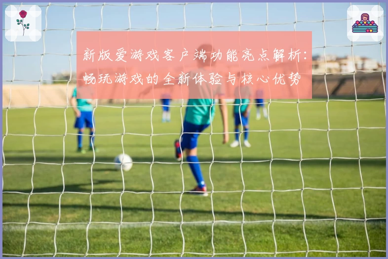 新版爱游戏客户端功能亮点解析：畅玩游戏的全新体验与核心优势