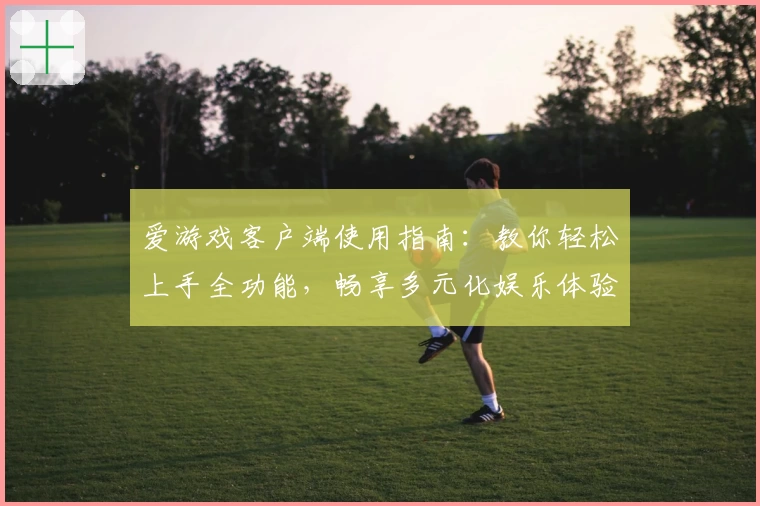 爱游戏客户端使用指南：教你轻松上手全功能，畅享多元化娱乐体验