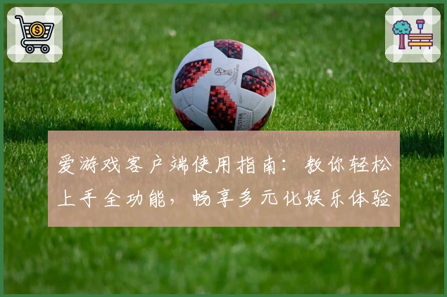 爱游戏客户端使用指南：教你轻松上手全功能，畅享多元化娱乐体验