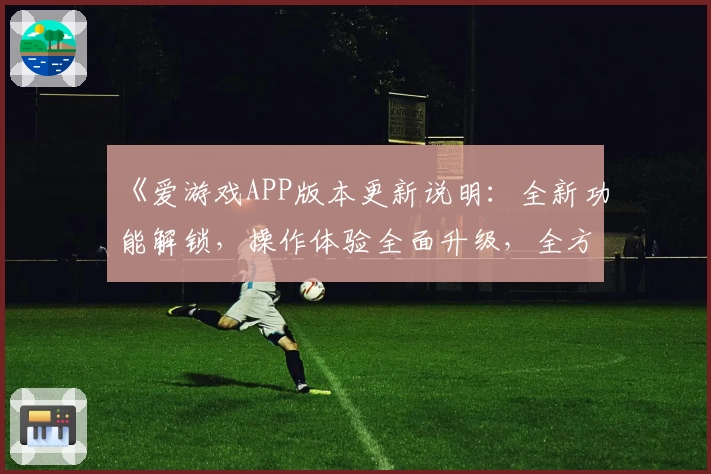 《爱游戏APP版本更新说明：全新功能解锁，操作体验全面升级，全方位解析使用流程》