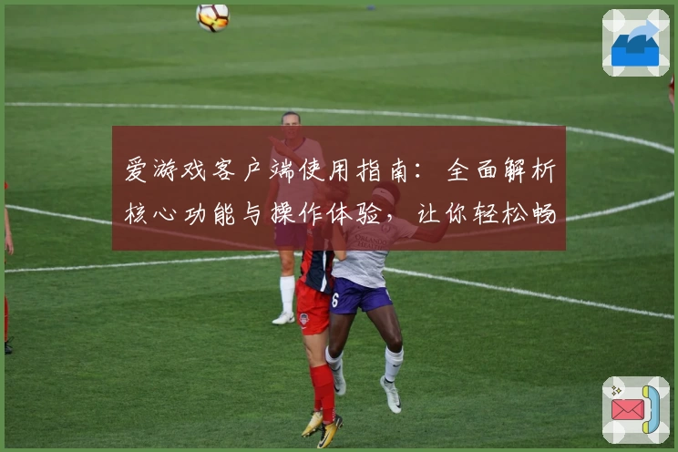 爱游戏客户端使用指南：全面解析核心功能与操作体验，让你轻松畅玩每一款游戏