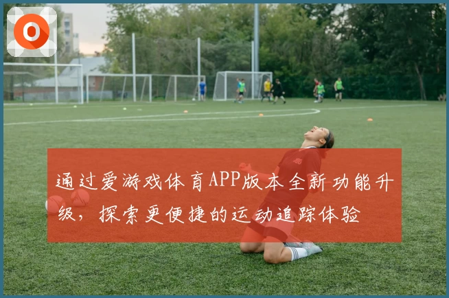 通过爱游戏体育APP版本全新功能升级，探索更便捷的运动追踪体验