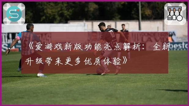 《爱游戏新版功能亮点解析：全新升级带来更多优质体验》